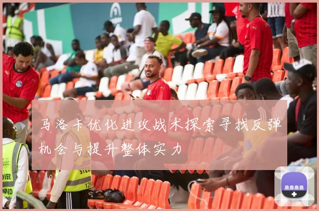 马洛卡优化进攻战术探索寻找反弹机会与提升整体实力